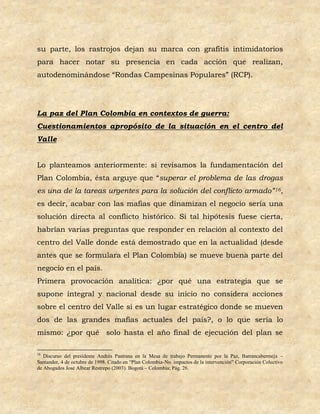 su parte, los rastrojos dejan su marca con grafitis intimidatorios
para hacer notar su presencia en cada acción que realizan,
autodenominándose “Rondas Campesinas Populares” (RCP).




La paz del Plan Colombia en contextos de guerra:
Cuestionamientos apropósito de la situación en el centro del
Valle


Lo planteamos anteriormente: si revisamos la fundamentación del
Plan Colombia, ésta arguye que “superar el problema de las drogas
es una de la tareas urgentes para la solución del conflicto armado” 16,
es decir, acabar con las mafias que dinamizan el negocio sería una
solución directa al conflicto histórico. Si tal hipótesis fuese cierta,
habrían varias preguntas que responder en relación al contexto del
centro del Valle donde está demostrado que en la actualidad (desde
antes que se formulara el Plan Colombia) se mueve buena parte del
negocio en el país.
Primera provocación analítica: ¿por qué una estrategia que se
supone integral y nacional desde su inicio no considera acciones
sobre el centro del Valle si es un lugar estratégico donde se mueven
dos de las grandes mafias actuales del país?, o lo que sería lo
mismo: ¿por qué solo hasta el año final de ejecución del plan se

16
   Discurso del presidente Andrés Pastrana en la Mesa de trabajo Permanente por la Paz, Barrancabermeja –
Santander, 4 de octubre de 1998. Citado en “Plan Colombia-No. impactos de la intervención” Corporación Colectivo
de Abogados José Albear Restrepo (2003). Bogotá – Colombia; Pág. 26.
 