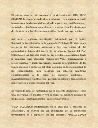 El primer paso en este transcurrir es determinante: PROHIBIDO
OLVIDAR; la memoria –individual y colectiva- es y seguirá siendo la
herramienta fundamental desde donde soportemos, justifiquemos y,
sobretodo, entendamos las acciones en nuestra vida, los efectos que
de ella deviene y las alternativas posibles, desde las experiencias.


Así pues, el esfuerzo investigativo adelantado por el Equipo
Regional de Investigación de la campaña Prohibido Olvidar, busca
recuperar las historias, vivencias y las experiencias de las
comunidades dentro del marco de la implementación del Plan
Colombia en las distintas zonas del sur occidente colombiano donde
la campaña tiene presencia (Centro del Valle, Buenaventura y
región pacifica, y Cali), procurando análisis interpretativos de los
reales sentidos e impactos del Plan Colombia en la cotidianidad de
las   comunidades.     Para   nosotros,    un   esfuerzo    cualitativo
complementario     a    la    gama    de    opciones    analíticas     –
mayoritariamente cuantitativas- que han trabajado y denunciado la
impertinencia e improcedencia del Plan.


El resultado final se materializa en el presente documento, como
una alternativa en mantener viva la memoria histórica reciente de
un país que, infortunadamente, suele olvidar pronto.


“PLAN COLOMBIA: militarización de la vida civil y procesos de
resistencia”, se escribe en un compendio de la experiencia
investigativa en 6 capítulos; los dos primeros, “DESDE DONDE
 