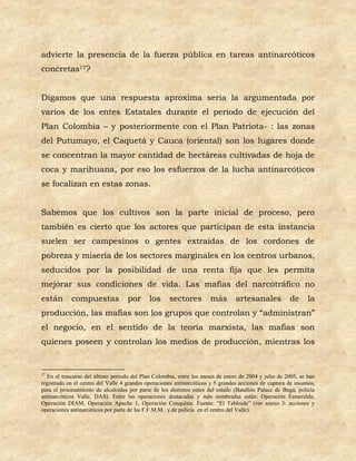 advierte la presencia de la fuerza pública en tareas antinarcóticos
concretas17?


Digamos que una respuesta aproxima seria la argumentada por
varios de los entes Estatales durante el periodo de ejecución del
Plan Colombia – y posteriormente con el Plan Patriota- : las zonas
del Putumayo, el Caquetá y Cauca (oriental) son los lugares donde
se concentran la mayor cantidad de hectáreas cultivadas de hoja de
coca y marihuana, por eso los esfuerzos de la lucha antinarcóticos
se focalizan en estas zonas.


Sabemos que los cultivos son la parte inicial de proceso, pero
también es cierto que los actores que participan de esta instancia
suelen ser campesinos o gentes extraídas de los cordones de
pobreza y miseria de los sectores marginales en los centros urbanos,
seducidos por la posibilidad de una renta fija que les permita
mejorar sus condiciones de vida. Las mafias del narcotráfico no
están       compuestas              por      los     sectores         más        artesanales           de      la
producción, las mafias son los grupos que controlan y “administran”
el negocio, en el sentido de la teoría marxista, las mafias son
quienes poseen y controlan los medios de producción, mientras los


17
  En el trascurso del último periodo del Plan Colombia, entre los meses de enero de 2004 y julio de 2005, se han
registrado en el centro del Valle 4 grandes operaciones antinarcóticos y 5 grandes acciones de captura de insumos,
para el procesamiento de alcaloides por parte de los distintos entes del estado (Batallón Palace de Buga, policía
antinarcóticos Valle, DAS). Entre las operaciones destacadas y más nombradas están: Operación Esmeralda,
Operación DIAM, Operación Apache 1, Operación Conquista. Fuente: “El Tabloide” (ver anexo 3: acciones y
operaciones antinarcóticos por parte de las F.F.M.M.. y de policía en el centro del Valle).
 