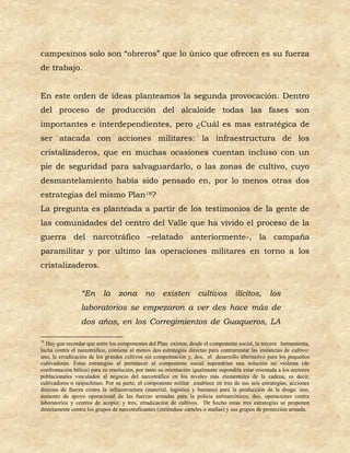 campesinos solo son “obreros” que lo único que ofrecen es su fuerza
de trabajo.


En este orden de ideas planteamos la segunda provocación. Dentro
del proceso de producción del alcaloide todas las fases son
importantes e interdependientes, pero ¿Cuál es mas estratégica de
ser atacada con acciones militares: la infraestructura de los
cristalizaderos, que en muchas ocasiones cuentan incluso con un
pie de seguridad para salvaguardarlo, o las zonas de cultivo, cuyo
desmantelamiento había sido pensado en, por lo menos otras dos
estrategias del mismo Plan18?
La pregunta es planteada a partir de los testimonios de la gente de
las comunidades del centro del Valle que ha vivido el proceso de la
guerra del narcotráfico –relatado anteriormente-, la campaña
paramilitar y por ultimo las operaciones militares en torno a los
cristalizaderos.


                 “En       la zona           no      existen        cultivos         ilícitos,      los
                 laboratorios se empezaron a ver des hace más de
                 dos años, en los Corregimientos de Guaqueros, LA

18
  Hay que recordar que entre los componentes del Plan existen, desde el componente social, la tercera herramienta,
lucha contra el narcotráfico, contiene al menos dos estrategias directas para contrarrestar las instancias de cultivo:
uno, la erradicación de los grandes cultivos sin compensación y, dos, el desarrollo alternativo para los pequeños
cultivadores. Estas estrategias al pertenecer al componente social supondrían una solución no violenta (de
confrontación bélica) para su resolución, por tanto su orientación igualmente supondría estar orientada a los sectores
poblacionales vinculados al negocio del narcotráfico en los niveles más elementales de la cadena, es decir,
cultivadores o raspachines. Por su parte, el componente militar establece en tres de sus seis estrategias, acciones
directas de fuerza contra la infraestructura (material, logística y humana) para la producción de la droga: uno,
aumento de apoyo operacional de las fuerzas armadas para la policía antinarcóticos; dos, operaciones contra
laboratorios y centros de acopio; y tres, erradicación de cultivos. De hecho estas tres estrategias se proponen
directamente contra los grupos de narcotraficantes (entiéndase carteles o mafias) y sus grupos de protección armada.
 