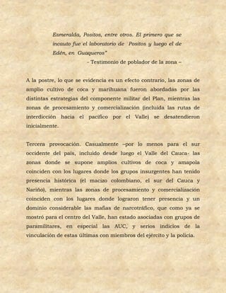 Esmeralda, Positos, entre otros. El primero que se
          incauto fue el laboratorio de Positos y luego el de
          Edén, en Guaqueros”
                        - Testimonio de poblador de la zona –


A la postre, lo que se evidencia es un efecto contrario, las zonas de
amplio cultivo de coca y marihuana fueron abordadas por las
distintas estrategias del componente militar del Plan, mientras las
zonas de procesamiento y comercialización (incluida las rutas de
interdicción hacia el pacifico por el Valle) se desatendieron
inicialmente.


Tercera provocación. Casualmente –por lo menos para el sur
occidente del país, incluido desde luego el Valle del Cauca- las
zonas donde se supone amplios cultivos de coca y amapola
coinciden con los lugares donde los grupos insurgentes han tenido
presencia histórica (el macizo colombiano, el sur del Cauca y
Nariño), mientras las zonas de procesamiento y comercialización
coinciden con los lugares donde lograron tener presencia y un
dominio considerable las mafias de narcotráfico, que como ya se
mostró para el centro del Valle, han estado asociadas con grupos de
paramilitares, en especial las AUC, y serios indicios de la
vinculación de estas últimas con miembros del ejército y la policía.
 
