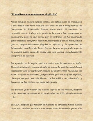 “El problema es cuando viene el ejército”


“En la zona no existen cultivos ilícitos. Los laboratorios se empezaron
a ver desde casi hace más de dos años en los Corregimientos de
Guaqueros, la Esmeralda Positos, entre otros. Al comienzo se
prometió mucho trabajo a la gente de la zona y los campesinos se
ilusionaron, pero no fue cierto; por el contrario, se ha sacrificado
gente inocente, solo por el hecho de pasar cerca y con la mala fortuna
que si desgraciadamente llegaba el ejército y lo quemaba (el
laboratorio), uno lleva del bulto. Por eso la gran mayoría de la gente
es esquiva pasar cerca de donde hay una cocina, inmediatamente
van por allí se desvían.


Por ejemplo, en la región vivió un vecino que le decíamos el Indio.
Coincidencialmente cuando el salía al pueblo la policía incautaba un
laboratorio; esto se repitió por espacio de cuatro veces hasta que las
FARC le aplico el destierro, porque dicen que era el quien sapiaba,
claro que eso pudo ser coincidencia con las salidas del pobre indio y
la quema de las cocinas por parte del ejército.


Los paracos ya se habían ido cuando llegó lo de las cocinas, después
de la masacre de Alaska el 10 de Octubre del 2.001 donde mataron
a 24.


Las AUC después que realizan la masacre se atraviesa hasta buenos
aires, a la pradera, a salir a la carretera de la Esmeralda, por el sitio
 