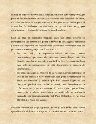 salud) de carácter individual y familiar, dejando poco tiempo y lugar
para el fortalecimiento de vínculos sociales más amplios, es decir,
de redes sociales de apoyo tales como los grupos vecinales para el
desarrollo de trabajos, asociaciones de productores o grupos
organizados en torno a la defensa de sus derechos.


Este ha sido el escenario propicio para que otros actores se
instauren en las esferas del poder a través de dos lógicas perversas
y desde allí soporten los mecanismos de control necesarios que les
permiten mantener y reproducir su status:
  - Por    un    lado,   la   representatividad   electorera,   como
     maniqueísmo perverso de intereses particulares, que les
     permite acceder al manejo y control de los recursos públicos
     (que solo mencionaremos en este documento a manera de
     información).
  - por otro, apelando al recurso de la violencia, principalmente al
     uso de las armas y el rol simbólico que puede representar los
     actos de barbarie y sevicia que han tenido lugar en las
     distintas poblaciones, sobre el cual nos detendremos a
     reflexionar un poco, en cuanto el contexto narcoparamilitar,
     insurgente y ahora guerrerista, a partir de la tendencia
     marcada por implementación del Plan Colombia en la zona
     céntrica del Valle del Cauca.


Sectores rurales de Bugalagrande, Tuluá y San Pedro han vivido
episodios de violencia y disputa territorial en su pasado remoto,
 