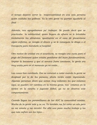 el tiempo dejaron correr la   responsabilidad en una sola persona
quien cuidaba las gallinas. Ya la otra gente no querían ayudarle al
final


Además, nos agrupábamos pa’ trabajar. Se puede decir que se
practicaba   la solidaridad: quien llegara de afuera se le brindaba
inicialmente los alimentos, igualmente en el caso de presentarse
algún enfermo, se recogía el dinero y se le conseguía la droga o el
transporte para mandarlo al hospital.


Otro motivo de unidad era el acueducto, se recogía una cuota para el
pago del fontanero quien estaba pendiente del buen funcionamiento,
limpiar la bocatoma y que el servicio fuera constante, la gente era
muy unida pero en el momento ya no están…


Las cosas han cambiado. Eso se comenzó a notar cuando la gente se
desplazó por lo de los paracos, ahora recién están regresando.
Algunas personas dicen que somos muy valientes los que estamos
aquí, se pueden ver cambios en la misma gente, nos veíamos en la
tardes en la cancha o jugando fútbol, ya no se observa este
comportamiento.


Cuando llegan los paramilitares de las AUC la comunidad cambia.
Mucha de la gente sale y se va. Yo también me fui como un año pero
no me amañe y me devolví. Por allá uno pasa mucho trabajo y los
que más sufren son los hijos….
 