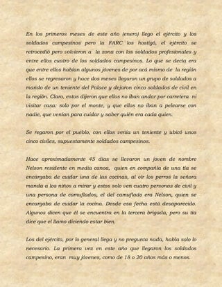 En los primeros meses de este año (enero) llego el ejército y los
soldados campesinos pero la FARC los hostigó, el ejército se
retrocedió pero volvieron a la zona con los soldados profesionales y
entre ellos cuatro de los soldados campesinos. Lo que se decía era
que entre ellos habían algunos jóvenes de por acá mismo de la región
ellos se regresaron y hace dos meses llegaron un grupo de soldados a
mando de un teniente del Palace y dejaron cinco soldados de civil en
la región. Claro, estos dijeron que ellos no iban andar por carretera ni
visitar casa: solo por el monte, y que ellos no iban a pelearse con
nadie, que venían para cuidar y saber quién era cada quien.


Se regaron por el pueblo, con ellos venia un teniente y ubicó unos
cinco civiles, supuestamente soldados campesinos.


Hace aproximadamente 45 días se llevaron un joven de nombre
Nelson residente en media canoa, quien en compañía de una tía se
encargaba de cuidar una de las cocinas, al oír los perros la señora
manda a los niños a mirar y estos solo ven cuatro personas de civil y
una persona de camuflados, el del camuflado era Nelson, quien se
encargaba de cuidar la cocina. Desde esa fecha está desaparecido.
Algunos dicen que él se encuentra en la tercera brigada, pero su tía
dice que el llamo diciendo estar bien.


Los del ejército, por lo general llega y no pregunta nada, habla solo lo
necesario. La primera vez en este año que llegaron los soldados
campesino, eran muy jóvenes, como de 18 o 20 años más o menos.
 