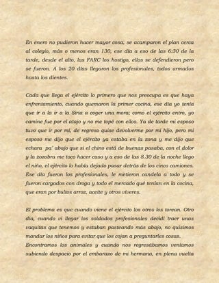 En enero no pudieron hacer mayor cosa, se acamparon el plan cerca
al colegio, más o menos eran 130, ese día a eso de las 6:30 de la
tarde, desde el alto, las FARC los hostigo, ellos se defendieron pero
se fueron. A los 20 días llegaron los profesionales, todos armados
hasta los dientes.


Cada que llega el ejército lo primero que nos preocupa es que haya
enfrentamiento, cuando quemaron la primer cocina, ese día yo tenía
que ir a la ir a la Siria a coger una mora; como el ejército entro, yo
camine fue por el atajo y no me topé con ellos. Ya de tarde mi esposo
tuvo que ir por mí, de regreso quise devolverme por mi hijo, pero mi
esposo me dijo que el ejército ya estaba en la zona y me dijo que
echara pa’ abajo que si el chino está de buenas pasaba, con el dolor
y la zozobra me toco hacer caso y a eso de las 8.30 de la noche llego
el niño, el ejército lo había dejado pasar detrás de los cinco camiones.
Ese día fueron los profesionales, le metieron candela a todo y se
fueron cargados con droga y todo el mercado qué tenían en la cocina,
que eran por bultos arroz, aceite y otros víveres.


El problema es que cuando viene el ejército los otros los torean. Otro
día, cuando vi llegar los soldados profesionales decidí traer unas
vaquitas que tenemos y estaban pasteando más abajo, no quisimos
mandar los niños para evitar que los cojan a preguntarles cosas.
Encontramos los animales y cuando nos regresábamos veníamos
subiendo despacio por el embarazo de mi hermana, en plena vuelta
 