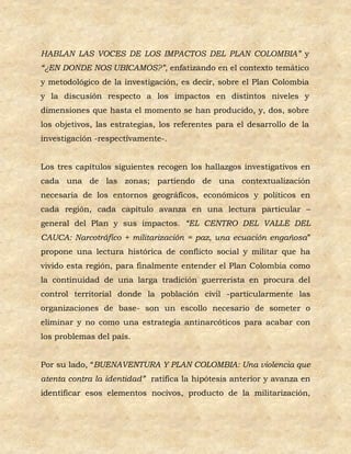HABLAN LAS VOCES DE LOS IMPACTOS DEL PLAN COLOMBIA” y
“¿EN DONDE NOS UBICAMOS?”, enfatizando en el contexto temático
y metodológico de la investigación, es decir, sobre el Plan Colombia
y la discusión respecto a los impactos en distintos niveles y
dimensiones que hasta el momento se han producido, y, dos, sobre
los objetivos, las estrategias, los referentes para el desarrollo de la
investigación -respectivamente-.


Los tres capítulos siguientes recogen los hallazgos investigativos en
cada una de las zonas; partiendo de una contextualización
necesaria de los entornos geográficos, económicos y políticos en
cada región, cada capítulo avanza en una lectura particular –
general del Plan y sus impactos. “EL CENTRO DEL VALLE DEL
CAUCA: Narcotráfico + militarización = paz, una ecuación engañosa”
propone una lectura histórica de conflicto social y militar que ha
vivido esta región, para finalmente entender el Plan Colombia como
la continuidad de una larga tradición guerrerista en procura del
control territorial donde la población civil -particularmente las
organizaciones de base- son un escollo necesario de someter o
eliminar y no como una estrategia antinarcóticos para acabar con
los problemas del país.


Por su lado, “BUENAVENTURA Y PLAN COLOMBIA: Una violencia que
atenta contra la identidad” ratifica la hipótesis anterior y avanza en
identificar esos elementos nocivos, producto de la militarización,
 