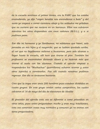 de la escuela sentimos el primer tiroteo, era la FARC que los estaba
encendiendo, yo dije “virgen bendita nos encendieron a bala” y del
susto yo empecé a correr carretera abajo y los soldados me gritaban
que no corriera que me metiera en un barranco. Ellos nos cubrieron
mientras los otros disparaban con esos cañones (M.G.L.), y a si
pudimos pasa.


Ese día mi hermana y yo llorábamos, no sabíamos que hacer, solo
pensaba en mis hijos y el mayorcito, que se habían quedado arriba,
al ver que no llegábamos salieron a buscarnos, pero solo alcanzo a
llegar hasta la escuela, allí tuvo que tirarse al piso. También los
profesores se encontraban dictando clases y no hicieron más que
tirarse al suelo con los alumnos. Cuando el ejército empezó a
responderles los “Muchachos” (guerrilleros) echaron acorrer y estos
otros (ejercito) a corretearlos. Fue allí cuando nosotras pudimos
regresar. Ese día se tirotearon bastante.


Creo que la tropa eran unos 200 hombres pues estaban divididos en
cuatro grupos. En este grupo venían varios campesinos, los cuales
volvieron el 16 de mayo del día de elecciones de Alcalde


El proceder del ejercito esta vez es diferente a como procedían en
otras años, pues antes preguntaban mucho y eran muy insultantes,
esta vez comentan cosas muy normales y comunes ya no entran con
tanta preguntadera.
 