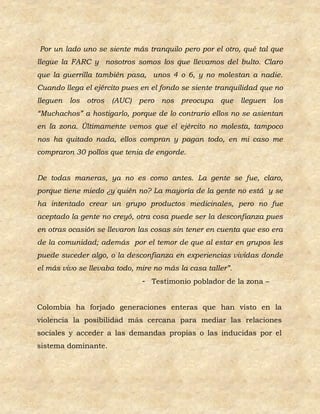 Por un lado uno se siente más tranquilo pero por el otro, qué tal que
llegue la FARC y nosotros somos los que llevamos del bulto. Claro
que la guerrilla también pasa, unos 4 o 6, y no molestan a nadie.
Cuando llega el ejército pues en el fondo se siente tranquilidad que no
lleguen   los otros   (AUC)   pero nos preocupa que lleguen         los
“Muchachos” a hostigarlo, porque de lo contrario ellos no se asientan
en la zona. Últimamente vemos que el ejército no molesta, tampoco
nos ha quitado nada, ellos compran y pagan todo, en mi caso me
compraron 30 pollos que tenia de engorde.


De todas maneras, ya no es como antes. La gente se fue, claro,
porque tiene miedo ¿y quién no? La mayoría de la gente no está y se
ha intentado crear un grupo productos medicinales, pero no fue
aceptado la gente no creyó, otra cosa puede ser la desconfianza pues
en otras ocasión se llevaron las cosas sin tener en cuenta que eso era
de la comunidad; además por el temor de que al estar en grupos les
puede suceder algo, o la desconfianza en experiencias vividas donde
el más vivo se llevaba todo, mire no más la casa taller”.
                              - Testimonio poblador de la zona –


Colombia ha forjado generaciones enteras que han visto en la
violencia la posibilidad más cercana para mediar las relaciones
sociales y acceder a las demandas propias o las inducidas por el
sistema dominante.
 