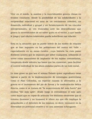 Vivir en el miedo, la zozobra y la incertidumbre genera climas en
tensión constante, donde la posibilidad de las solidaridades y la
reciprocidad relacional en aras de un crecimiento colectivo, un
desarrollo individual y grupal y un fortalecimiento de los vínculos
interpersonales, se ven truncadas ante las desconfianzas que
genera la incertidumbre de no saber quién es el vecino, a qué bando
le juega y qué efectos colaterales pueda sobrellevar esa relación.


Esta es la situación que se puede inferir de los modos de relación
que se han impuesto en las poblaciones del centro del Valle –
especialmente en su zonas rurales-, cuya historia ha visto pasar
distintos actores que se imponen por sobre cualquiera, utilizando el
terror como mecanismo de implosión de los tejidos comunitarios,
rompiendo desde adentro las bases que los cimientan, para facilitar
el control individual de las ahora aisladas partes de un todo social.


Lo más grave es que sea el mismo Estado quien reproduzca estas
lógicas a partir de la implementación de estrategias guerreristas
como el Plan Colombia, en especial cuando la alternativa a la
guerra es el incremento del pie de fuerza y la confrontación bélica
directa, como si se tratara de “la supervivencia del más fuerte” por
encima “del más apto”, desde luego si entendemos el más apto
como aquel que es capaz de articular los distintos elementos que el
entorno (humano y no humano) le ofrece sin que ello implique la
aniquilación o el deterioro de los mismos, es decir, reconocer en la
diversidad un potencial creativo y no una amenaza subyugante.
 
