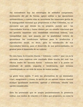 Así entendemos hoy las estrategias de soldados campesinos,
incremento del pie de fuerza, apoyo militar a las operaciones
antinarcóticos y cuanta cosa se inventaros los temerosos gurús de
la (in)seguridad nacional que propusieron el Plan Colombia, en un
escenario que por demás les es propicio, puesto que                         las
comunidades buscan y hasta claman por un estadio relacional que
les permita mantener una estabilidad emocional interna, una
tranquilidad real, que pasaría por la posibilidad certera de
garantizase    las    condiciones      óptimas    para    la   producción    y
reproducción       social,   es   decir,   para   la   satisfacción   de   sus
necesidades básicas, para el desarrollo de sus potencialidades, en
general para el desarrollo de su cultura.


En esta línea, la ecuación [fuerza + violencia = orden = paz ] no es la
acertada; para nosotros este resultado dista mucho del real. Los
efectos reales del binomio fuerza - violencia dan a la postre un
resultado     de    miedo,    angustia     e   intolerancia,   que    termina
constituyendo en un ciclo de terror de nunca acabar.


La gente tiene miedo. Y ante las alternativas de un dominador
cruel, sanguinario y tirano, la opción de un opresor menos visceral
aunque igualmente autócrata, opresor y arbitrario, resulta una
opción considerable.


Esto ha provocado que se acepte paulatinamente la presencia
militar, sus modos de relación y el orden que proponen, no como la
 