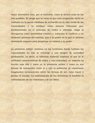 mejor alternativa sino, por el contrario, como la menos mala de las
tres posibles. El riesgo que se corre es que esta aceptación tácita se
traduzca en la pauta cotidiana de actuación en la vida social de las
comunidades     y   se   ratifique   como   sistema   relacional   que,
fundamentado en el principio de orden a ultranza, niega la
divergencia como posibilidad creativa y subsuma al conflicto a un
elemento perverso del sistema, que a la postre es lo que el sistema
dominante requiere para perpetuar su estatus y su poder.


La presencia militar continua en los territorios donde habitan las
comunidades no solo se restringe a una imagen de autoridad
permanente, es decir, al referente material empírico al que se le
atribuyen características de orden y una autoridad, su impacto va
mucho más allá y tanto en la presencia militar y como en sus
formas de interacción entre si y con la población se construyen
imaginarios inconscientes sobre las formas de ser, estar hacer y
pensar el mundo. La militarización de los territorios es también la
militarización de las relaciones y de las ideas.
 