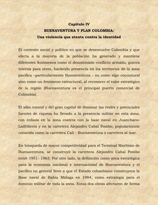 Capitulo IV
              BUENAVENTURA Y PLAN COLOMBIA:
          Una violencia que atenta contra la identidad


El contexto social y político en que se desenvuelve Colombia y que
afecta a la mayoría de la población ha generado y mantiene
diferentes fenómenos como el denominado conflicto armado, guerra
interna para otros, haciendo presencia en los territorios de la zona
pacífica –particularmente Buenaventura - no como algo coyuntural
sino como un fenómeno estructural, al reconocer el valor estratégico
de la región (Buenaventura es el principal puerto comercial de
Colombia).


El afán estatal y del gran capital de dominar las reales y potenciales
fuentes de riqueza ha llevado a la presencia militar en esta zona,
con énfasis en la zona costera con la base naval en Juanchaco-
Ladrilleros y en la carretera Alejandro Cabal Pombo, popularmente
conocida como la carretera Cali - Buenaventura o carretera al mar.


En búsqueda de mayor competitividad para el Terminal Marítimo de
Buenaventura, se construyó la carretera Alejandro Cabal Pombo
entre 1951- 1963. Por otro lado, la definición como zona estratégica
para la economía nacional e internacional de Buenaventura y el
pacífico en general llevo a que el Estado colombiano construyera la
Base naval de Bahía Málaga en 1984, como estrategia para el
dominio militar de toda la zona. Estas dos obras afectaron de forma
 