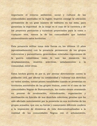 importante      el     entorno    ambiental,    social   y     cultural    de   las
comunidades asentadas en la región; trajeron consigo la ubicación
permanente de un gran número de militares en las zona, para
garantizar la seguridad de la carga en el caso de la carretera y de
los proyectos portuarios y turísticos proyectados para la costa o
cualquier otra, menos la de las                 comunidades que habitan
ancestralmente estos territorios.


Esta presencia militar toma más fuerza en los últimos 10 años
(aproximadamente) con la presencia permanente de los grupos
subversivos y paramilitares, generándose reiteradas expresiones de
la   guerra     colombiana         como    lo   son:     las        masacres,   los
desplazamientos,           muertes    selectivas,      señalamientos        a    la
comunidad, entre otras.


Estos hechos graves de por sí, por atentar directamente contra la
población civil, por afectar su cotidianidad y vulnerar sus derechos
en varios niveles, toman peores tonalidades cuando se presentan en
territorios ancestrales de los grupos étnicos, como es el caso de las
comunidades Negras de Buenaventura, las cuales vienen avanzando
en   proceso         de    revaloración,   reivindicación,      organización     y
movilización en función de sus derechos colectivos; proceso que ha
sido afectado notoriamente por la presencia en sus territorios de los
grupos armados, que con su fuerza y cosmovisión diferente conlleva
a la imposición de dinámicas de vida descontextualizadas a la
realidad   de        las   comunidades     Negras      con     el    señalamiento,
 