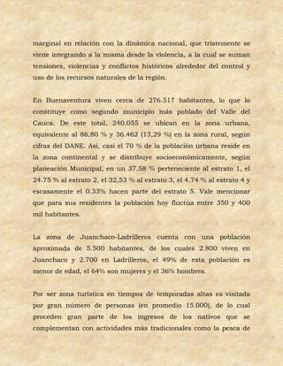marginal en relación con la dinámica nacional, que tristemente se
viene integrando a la misma desde la violencia, a la cual se suman
tensiones, violencias y conflictos históricos alrededor del control y
uso de los recursos naturales de la región.


En Buenaventura viven cerca de 276.517 habitantes, lo que lo
constituye como segundo municipio más poblado del Valle del
Cauca. De este total, 240.055 se ubican en la zona urbana,
equivalente al 86,80 % y 36.462 (13,29 %) en la zona rural, según
cifras del DANE. Así, casi el 70 % de la población urbana reside en
la zona continental y se distribuye socioeconómicamente, según
planeación Municipal, en un 37.58 % perteneciente al estrato 1, el
24.75 % al estrato 2, el 32,53 % al estrato 3, el 4.74 % al estrato 4 y
escasamente el 0.33% hacen parte del estrato 5. Vale mencionar
que para sus residentes la población hoy fluctúa entre 350 y 400
mil habitantes.


La zona de Juanchaco-Ladrilleros cuenta con una población
aproximada de 5.500 habitantes, de los cuales 2.800 viven en
Juanchaco y 2.700 en Ladrilleros, el 49% de esta población es
menor de edad, el 64% son mujeres y el 36% hombres.


Por ser zona turística en tiempos de temporadas altas es visitada
por gran número de personas (en promedio 15.000), de lo cual
proceden gran parte de los ingresos de los nativos que se
complementan con actividades más tradicionales como la pesca de
 