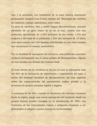 mar y la artesanía. Los habitantes de la zona costera mantienen
permanente contacto con el área urbana del Municipio por motivos
de comercio, trabajo, parentesco, entre otros.
La zona de carretera, Alto y medio Dagua (Buenaventura), ubicada
alrededor de un gran tramo de la vía al mar, cuenta con una
población aproximada de 2.553 personas de los cuales 1.535 son
mujeres y del total de la población 1.102 son menores de 15 años;
esta zona cuenta con 510 familias distribuidas en las ocho veredas
que constituyen el consejo comunitario.


Por su facilidad de transporte vía carretera, esta población mantiene
contacto permanente con el casco urbano de Buenaventura. Alguna
de sus veredas son destino del turismo local.


Al tener dentro de su territorio la vía por la cual se transporta más
del 60% de la mercancía de exportación e importación del país, a
través del terminal marítimo de Buenaventura, les toca soportar
todas las consecuencias del permanente tráfico pesado y la
presencia de grupos armados legales e ilegales.


A comienzo de los 90’s, cuando se fortalecen los intereses foráneos
hacia la región, surge una nueva concepción del territorio desde los
grupos étnicos locales, recogida en la constitución de 1991. Los
territorios de las comunidades negras e indígenas empiezan a ser
delimitados al adquirir nuevas formas de territorialidad.
 