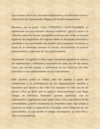 que atentan contra los procesos organizativos y la identidad étnica y
cultural de las comunidades Negras del Pacifico bonaverense.


Mientras, por su parte, “CALI, JUVENTUD Y PLAN COLOMBIA: La
legitimación de una voluntad colectiva neoliberal”, gira en torno a la
reflexión sobre las formas intangibles mediante las cuales se buscan
legitimar las propuestas del regente desde la formación funcional y
amañada a las necesidades del modelo para perpetuar su status, a
partir de la estrategia Jóvenes en Acción, denunciando el carácter
asistencialista y alienante de esta (de) formación.


Finalmente, el capítulo 6 ubica unas conexiones globales en torno a
las experiencias y reflexiones suscitadas en cada una de las zonas,
como una lectura amplia y conclutoria de los impactos del Plan
Colombia en las cotidianidades de las comunidades.


Este proceso, como se realizó, solo fue posible a partir del
compromiso y la participación de las organizaciones sociales y
populares que apoyan y dan vida a la campaña en cada una de las
zonas; a War on Want, por su apoyo y financiamiento; a las Ong’s
amigas   de   Derechos    Humanos      quienes   aportaron    con   su
información y experiencia; pero sobre todo a las y los líderes de las
comunidades, quienes asumieron la propuesta como algo propio y
pusieron en juego su experiencia y prestigio como dirigentes de sus
comunidades, lo cual facilito el trabajo investigativo. A todos ellos y
ellas muchas gracias.
 