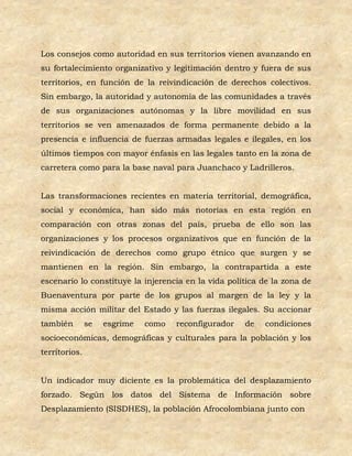 Los consejos como autoridad en sus territorios vienen avanzando en
su fortalecimiento organizativo y legitimación dentro y fuera de sus
territorios, en función de la reivindicación de derechos colectivos.
Sin embargo, la autoridad y autonomía de las comunidades a través
de sus organizaciones autónomas y la libre movilidad en sus
territorios se ven amenazados de forma permanente debido a la
presencia e influencia de fuerzas armadas legales e ilegales, en los
últimos tiempos con mayor énfasis en las legales tanto en la zona de
carretera como para la base naval para Juanchaco y Ladrilleros.


Las transformaciones recientes en materia territorial, demográfica,
social y económica, han sido más notorias en esta región en
comparación con otras zonas del país, prueba de ello son las
organizaciones y los procesos organizativos que en función de la
reivindicación de derechos como grupo étnico que surgen y se
mantienen en la región. Sin embargo, la contrapartida a este
escenario lo constituye la injerencia en la vida política de la zona de
Buenaventura por parte de los grupos al margen de la ley y la
misma acción militar del Estado y las fuerzas ilegales. Su accionar
también        se   esgrime   como   reconfigurador   de   condiciones
socioeconómicas, demográficas y culturales para la población y los
territorios.


Un indicador muy diciente es la problemática del desplazamiento
forzado. Según los datos del Sistema de Información sobre
Desplazamiento (SISDHES), la población Afrocolombiana junto con
 