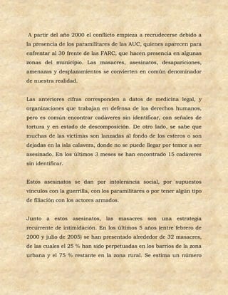 A partir del año 2000 el conflicto empieza a recrudecerse debido a
la presencia de los paramilitares de las AUC, quienes aparecen para
enfrentar al 30 frente de las FARC, que hacen presencia en algunas
zonas del municipio. Las masacres, asesinatos, desapariciones,
amenazas y desplazamientos se convierten en común denominador
de nuestra realidad.


Las anteriores cifras corresponden a datos de medicina legal, y
organizaciones que trabajan en defensa de los derechos humanos,
pero es común encontrar cadáveres sin identificar, con señales de
tortura y en estado de descomposición. De otro lado, se sabe que
muchas de las víctimas son lanzadas al fondo de los esteros o son
dejadas en la isla calavera, donde no se puede llegar por temor a ser
asesinado. En los últimos 3 meses se han encontrado 15 cadáveres
sin identificar.


Estos asesinatos se dan por intolerancia social, por supuestos
vínculos con la guerrilla, con los paramilitares o por tener algún tipo
de filiación con los actores armados.


Junto a estos asesinatos, las masacres son una estrategia
recurrente de intimidación. En los últimos 5 años (entre febrero de
2000 y julio de 2005) se han presentado alrededor de 32 masacres,
de las cuales el 25 % han sido perpetuadas en los barrios de la zona
urbana y el 75 % restante en la zona rural. Se estima un número
 
