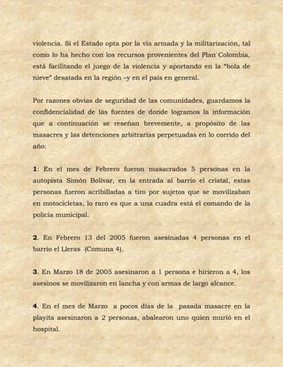 violencia. Si el Estado opta por la vía armada y la militarización, tal
como lo ha hecho con los recursos provenientes del Plan Colombia,
está facilitando el juego de la violencia y aportando en la “bola de
nieve” desatada en la región –y en el país en general.


Por razones obvias de seguridad de las comunidades, guardamos la
confidencialidad de las fuentes de donde logramos la información
que a continuación se reseñan brevemente, a propósito de las
masacres y las detenciones arbitrarias perpetuadas en lo corrido del
año:


1: En el mes de Febrero fueron masacrados 5 personas en la
autopista Simón Bolívar, en la entrada al barrio el cristal, estas
personas fueron acribilladas a tiro por sujetos que se movilizaban
en motocicletas, lo raro es que a una cuadra está el comando de la
policía municipal.


2. En Febrero 13 del 2005 fueron asesinadas 4 personas en el
barrio el Lleras (Comuna 4).


3. En Marzo 18 de 2005 asesinaron a 1 persona e hirieron a 4, los
asesinos se movilizaron en lancha y con armas de largo alcance.


4. En el mes de Marzo a pocos días de la pasada masacre en la
playita asesinaron a 2 personas, abalearon uno quien murió en el
hospital.
 