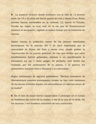 5. La masacre reciente donde acabaron con la vida de 12 jóvenes
entre los 15 y 22 años del barrio punta del este y Santa Cruz. Estos
jóvenes fueron asesinados en la comuna 12, barrio el Triunfo,
Vereda las vegas, la cual está en la vía que de Buenaventura
conduce al aeropuerto, vigilado al mismo tiempo por la infantería de
marina.


Según cuenta la población varios de los jóvenes asesinados
participaron en la marcha del 5 de abril organizada por la
comunidad de Punta del Este y santa cruz, donde pedían la
construcción de un puente peatonal. No hay que olvidar que estos
manifestantes fueron golpeados, además a un manifestante le
lesionaron un ojo y tiene peligro de perderlo; este hecho fue
realizado por los antimotines de la policía, y al parecer los
antimotines tomaron fotos y filmaron a la comunidad.


Según testimonios de algunos pobladores: “Muchos moradores de
Buenaventura estamos preocupados porque se han visto reuniones
de las fuerza armadas legales con paramilitares en algunas zonas de
la ciudad”.


6. En el mes de mayo fueron masacrados 3 personas en el cuerpo
de bomberos del centro de la ciudad, a eso de la una de la tarde. De
los muertos 1 era bombero voluntario de esta institución.
 
