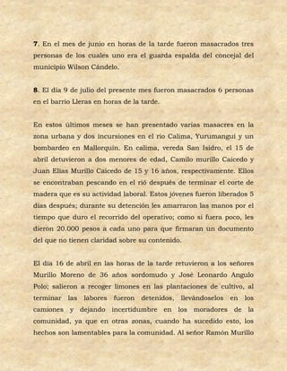 7. En el mes de junio en horas de la tarde fueron masacrados tres
personas de los cuales uno era el guarda espalda del concejal del
municipio Wilson Cándelo.


8. El día 9 de julio del presente mes fueron masacrados 6 personas
en el barrio Lleras en horas de la tarde.


En estos últimos meses se han presentado varias masacres en la
zona urbana y dos incursiones en el río Calima, Yurumanguí y un
bombardeo en Mallorquín. En calima, vereda San Isidro, el 15 de
abril detuvieron a dos menores de edad, Camilo murillo Caicedo y
Juan Elías Murillo Caicedo de 15 y 16 años, respectivamente. Ellos
se encontraban pescando en el rió después de terminar el corte de
madera que es su actividad laboral. Estos jóvenes fueron liberados 5
días después; durante su detención les amarraron las manos por el
tiempo que duro el recorrido del operativo; como si fuera poco, les
dieron 20.000 pesos a cada uno para que firmaran un documento
del que no tienen claridad sobre su contenido.


El día 16 de abril en las horas de la tarde retuvieron a los señores
Murillo Moreno de 36 años sordomudo y José Leonardo Angulo
Polo; salieron a recoger limones en las plantaciones de cultivo, al
terminar   las   labores   fueron   detenidos,   llevándoselos   en   los
camiones y dejando incertidumbre en los moradores de la
comunidad, ya que en otras zonas, cuando ha sucedido esto, los
hechos son lamentables para la comunidad. Al señor Ramón Murillo
 