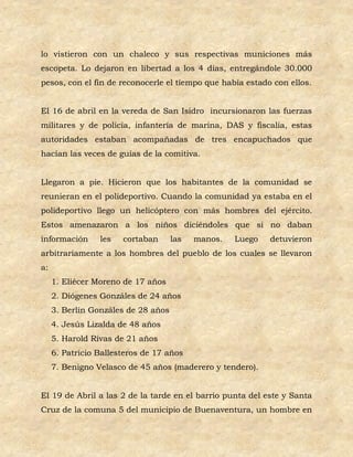 lo vistieron con un chaleco y sus respectivas municiones más
escopeta. Lo dejaron en libertad a los 4 días, entregándole 30.000
pesos, con el fin de reconocerle el tiempo que había estado con ellos.


El 16 de abril en la vereda de San Isidro incursionaron las fuerzas
militares y de policía, infantería de marina, DAS y fiscalía, estas
autoridades estaban acompañadas de tres encapuchados que
hacían las veces de guías de la comitiva.


Llegaron a pie. Hicieron que los habitantes de la comunidad se
reunieran en el polideportivo. Cuando la comunidad ya estaba en el
polideportivo llego un helicóptero con más hombres del ejército.
Estos amenazaron a los niños diciéndoles que si no daban
información      les   cortaban      las   manos.   Luego   detuvieron
arbitrariamente a los hombres del pueblo de los cuales se llevaron
a:
     1. Eliécer Moreno de 17 años
     2. Diógenes Gonzáles de 24 años
     3. Berlín Gonzáles de 28 años
     4. Jesús Lizalda de 48 años
     5. Harold Rivas de 21 años
     6. Patricio Ballesteros de 17 años
     7. Benigno Velasco de 45 años (maderero y tendero).


El 19 de Abril a las 2 de la tarde en el barrio punta del este y Santa
Cruz de la comuna 5 del municipio de Buenaventura, un hombre en
 
