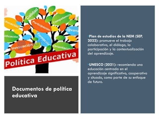•Plan de estudios de la NEM (SEP,
2022): promueve el trabajo
colaborativo, el diálogo, la
participación y la contextualización
del aprendizaje.
•UNESCO (2021): recomienda una
educación centrada en el
aprendizaje significativo, cooperativo
y situado, como parte de su enfoque
de futuro.
Documentos de política
educativa
 
