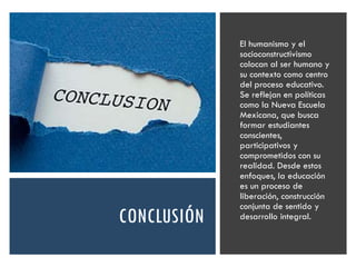 CONCLUSIÓN
El humanismo y el
socioconstructivismo
colocan al ser humano y
su contexto como centro
del proceso educativo.
Se reflejan en políticas
como la Nueva Escuela
Mexicana, que busca
formar estudiantes
conscientes,
participativos y
comprometidos con su
realidad. Desde estos
enfoques, la educación
es un proceso de
liberación, construcción
conjunta de sentido y
desarrollo integral.
 