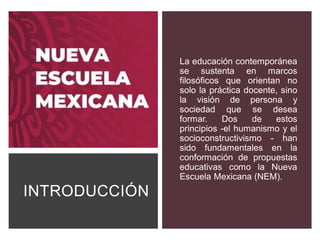 INTRODUCCIÓN
La educación contemporánea
se sustenta en marcos
filosóficos que orientan no
solo la práctica docente, sino
la visión de persona y
sociedad que se desea
formar. Dos de estos
principios -el humanismo y el
socioconstructivismo - han
sido fundamentales en la
conformación de propuestas
educativas como la Nueva
Escuela Mexicana (NEM).
 