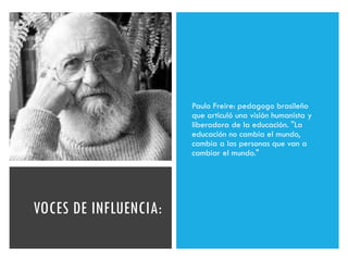 VOCES DE INFLUENCIA:
Paulo Freire: pedagogo brasileño
que articuló una visión humanista y
liberadora de la educación. "La
educación no cambia el mundo,
cambia a las personas que van a
cambiar el mundo."
 