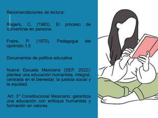 Recomendaciones de lectura:
Rogers, C. (1983). El proceso de
convertirse en persona.
Freire, P. (1970). Pedagogía del
oprimido.1.5
Documentos de política educativa
Nueva Escuela Mexicana (SEP, 2022):
plantea una educación humanista, integral,
centrada en el bienestar, la justicia social y
la equidad.
Art. 3° Constitucional Mexicano: garantiza
una educación con enfoque humanista y
formación en valores.
 
