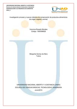 UNIVERSIDAD NACIONAL ABIERTA Y A DISTANCIA
ESCUELA DE CIENCIAS BÁSICAS TECNOLOGÍAS E INGENIERÍA
INTRODUCCION A LA INGENIEIA DE ALIMENTOS
2014_1
Investigación proceso y nuevos métodos de conservación de productos alimenticios
de origen vegetal y animal.
Veronica Rosado Morales
Código: 1065598628
Margarita Gomez de Illera
Tutora
UNIVERSIDAD NACIONAL ABIERTA Y A DISTANCIA (UNAD)
ESCUELA DE CIENCIAS BÁSICAS, TECNOLOGÍA E INGENIERÍA
Junio/2014
 