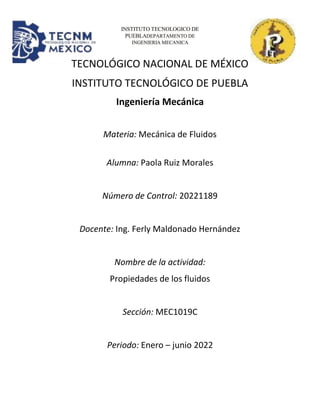 INSTITUTO TECNOLOGICO DE
PUEBLADEPARTAMENTO DE
INGENIERIA MECANICA
TECNOLÓGICO NACIONAL DE MÉXICO
INSTITUTO TECNOLÓGICO DE PUEBLA
Ingeniería Mecánica
Materia: Mecánica de Fluidos
Alumna: Paola Ruiz Morales
Número de Control: 20221189
Docente: Ing. Ferly Maldonado Hernández
Nombre de la actividad:
Propiedades de los fluidos
Sección: MEC1019C
Periodo: Enero – junio 2022
 