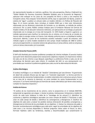 de representación basados en matrices y gráficos. Con esta perspectiva, Wanty y Federwish (en
"Global Models for Business Economics (Modelos Globales para la Economía de Negocios)"
aplicaron este enfoque en los casos de una compañía de hierro y acero y una empresa de
transporte aéreo. Poco después Teniere-Buchot (1973), bajo la supervisión de Wanty, analizó el
sistema de "agua" y publicó un artículo sobre un modelo referido a la Política de Polución del
Agua. En el mismo periodo, Kane introdujo el modelo KSIM que si bien está íntimamente
relacionado con las dinámicas industriales de Forrester es, no obstante, un método de análisis
estructural. Por su parte, Robets condujo trabajos para la Fundación Nacional de Ciencias de
Estados Unidos a fin de descubrir relaciones indirectas, con aplicaciones en la energía y la polución
relacionada con la energía en el área del transporte. En 1974 Godet y Duperrin sugirieron un
método operacional para clasificar los elementos de un sistema, en el marco de un estudio de
futuros sobre la energía nuclear en Francia. Este método conforma casi en su totalidad el análisis
estructural. Además, a pesar de los numerosos estudios realizados a partir de entonces, este
método originó un cierto modelo standard en este campo. Desde mediados de 1980 el análisis
estructural experimentó un creciente número de aplicaciones en varias esferas, tanto en empresas
como en temas relacionados con la sociedad.


Analytic Heriarchy Process (AHP)

El AHP está diseñado para resolver problemas complejos de criterios múltiples. El proceso implica
que quién tome decisiones proporcione evaluaciones subjetivas respecto a la importancia relativa
de cada uno de los criterios y que después especifique su preferencia frente a cada una de las
alternativas de decisión para cada criterio. El resultado del AHC es una jerarquización con
prioridades que muestran la preferencia global para cada una de las alternativas de decisión.


Análisis Morfológico

El análisis morfológico es un método de "ideation" (entendemos por este término: "la generación
de ideas") de probada eficacia que da lugar a la "invención organizada". La técnica permite la
existencia de dos elementos fundamentales: el análisis sistemático de la estructura actual y futura
de un área de la industria (o dominio), así como también los vacíos fundamentales en esa
estructura. Y, un fuerte estímulo para la invención de nuevas alternativas que llenen estos vacíos y
cumplan los requisitos impuestos."

Análisis de Actores

"El análisis de los movimientos de los actores, como lo proponemos en el método MACTOR,
comprende las siguientes seis etapas: 1. Anotar los planes, motivaciones, limitaciones y medios de
acción de cada actor (elaborar la tabla de la "estrategia de los actores"). 2. Identificar las
cuestiones y objetivos estratégicos asociados con estos campos de batalla. 3. Posicionar a cada
actor en cada campo de batalla e identificar las convergencias y divergencias. 4. Clasificar los
objetivos de cada actor y evaluar las posibles tácticas (interacción de posibles convergencias y
divergencias) en términos de las prioridades de sus objetivos. 5. Evaluar las relaciones de poder y
formular recomendaciones estratégicas para cada actor, según las prioridades de los objetivos de
cada actor y los recursos disponibles. 6. Realizar preguntas claves sobre el futuro, es decir,
formular hipótesis sobre las tendencias, eventos y discontinuidades que caracterizarán la
 