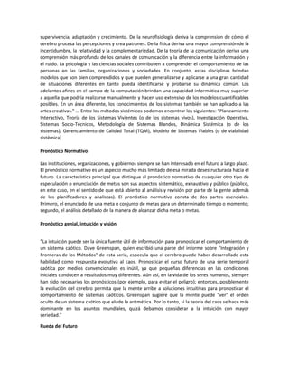 supervivencia, adaptación y crecimiento. De la neurofisiología deriva la comprensión de cómo el
cerebro procesa las percepciones y crea patrones. De la física deriva una mayor comprensión de la
incertidumbre, la relatividad y la complementariedad. De la teoría de la comunicación deriva una
comprensión más profunda de los canales de comunicación y la diferencia entre la información y
el ruido. La psicología y las ciencias sociales contribuyen a comprender el comportamiento de las
personas en las familias, organizaciones y sociedades. En conjunto, estas disciplinas brindan
modelos que son bien comprendidos y que pueden generalizarse y aplicarse a una gran cantidad
de situaciones diferentes en tanto pueda identificarse y probarse su dinámica común. Los
adelantos afines en el campo de la computación brindan una capacidad informática muy superior
a aquella que podría realizarse manualmente y hacen uso extensivo de los modelos cuantificables
posibles. En un área diferente, los conocimientos de los sistemas también se han aplicado a las
artes creativas." ... Entre los métodos sistémicos podemos encontrar los siguientes: "Planeamiento
Interactivo, Teoría de los Sistemas Vivientes (o de los sistemas vivos), Investigación Operativa,
Sistemas Socio-Técnicos, Metodología de Sistemas Blandos, Dinámica Sistémica (o de los
sistemas), Gerenciamiento de Calidad Total (TQM), Modelo de Sistemas Viables (o de viabilidad
sistémica)

Pronóstico Normativo

Las instituciones, organizaciones, y gobiernos siempre se han interesado en el futuro a largo plazo.
El pronóstico normativo es un aspecto mucho más limitado de esa mirada desestructurada hacia el
futuro. La característica principal que distingue al pronóstico normativo de cualquier otro tipo de
especulación o enunciación de metas son sus aspectos sistemático, exhaustivo y público (público,
en este caso, en el sentido de que está abierto al análisis y revisión por parte de la gente además
de los planificadores y analistas). El pronóstico normativo consta de dos partes esenciales.
Primero, el enunciado de una meta o conjunto de metas para un determinado tiempo o momento;
segundo, el análisis detallado de la manera de alcanzar dicha meta o metas.

Pronóstico genial, intuición y visión


”La intuición puede ser la única fuente útil de información para pronosticar el comportamiento de
un sistema caótico. Dave Greenspan, quien escribió una parte del informe sobre "Integración y
Fronteras de los Métodos" de esta serie, especula que el cerebro puede haber desarrollado esta
habilidad como respuesta evolutiva al caos. Pronosticar el curso futuro de una serie temporal
caótica por medios convencionales es inútil, ya que pequeñas diferencias en las condiciones
iniciales conducen a resultados muy diferentes. Aún así, en la vida de los seres humanos, siempre
han sido necesarios los pronósticos (por ejemplo, para evitar el peligro); entonces, posiblemente
la evolución del cerebro permita que la mente arribe a soluciones intuitivas para pronosticar el
comportamiento de sistemas caóticos. Greenspan sugiere que la mente puede "ver" el orden
oculto de un sistema caótico que elude la aritmética. Por lo tanto, si la teoría del caos se hace más
dominante en los asuntos mundiales, quizá debamos considerar a la intuición con mayor
seriedad.”

Rueda del Futuro
 