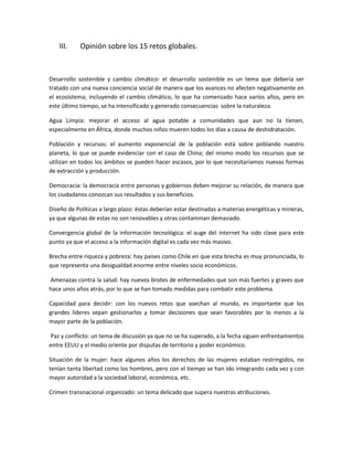 III.    Opinión sobre los 15 retos globales.



Desarrollo sostenible y cambio climático: el desarrollo sostenible es un tema que debería ser
tratado con una nueva conciencia social de manera que los avances no afecten negativamente en
el ecosistema; incluyendo el cambio climático, lo que ha comenzado hace varios años, pero en
este último tiempo, se ha intensificado y generado consecuencias sobre la naturaleza.

Agua Limpia: mejorar el acceso al agua potable a comunidades que aun no la tienen,
especialmente en África, donde muchos niños mueren todos los días a causa de deshidratación.

Población y recursos: el aumento exponencial de la población está sobre poblando nuestro
planeta, lo que se puede evidenciar con el caso de China; del mismo modo los recursos que se
utilizan en todos los ámbitos se pueden hacer escasos, por lo que necesitaríamos nuevas formas
de extracción y producción.

Democracia: la democracia entre personas y gobiernos deben mejorar su relación, de manera que
los ciudadanos conozcan sus resultados y sus beneficios.

Diseño de Políticas a largo plazo: éstas deberían estar destinadas a materias energéticas y mineras,
ya que algunas de estas no son renovables y otras contaminan demasiado.

Convergencia global de la información tecnológica: el auge del internet ha sido clave para este
punto ya que el acceso a la información digital es cada vez más masivo.

Brecha entre riqueza y pobreza: hay países como Chile en que esta brecha es muy pronunciada, lo
que representa una desigualdad enorme entre niveles socio económicos.

Amenazas contra la salud: hay nuevos brotes de enfermedades que son más fuertes y graves que
hace unos años atrás, por lo que se han tomado medidas para combatir este problema.

Capacidad para decidir: con los nuevos retos que asechan al mundo, es importante que los
grandes líderes sepan gestionarlos y tomar decisiones que sean favorables por lo menos a la
mayor parte de la población.

Paz y conflicto: un tema de discusión ya que no se ha superado, a la fecha siguen enfrentamientos
entre EEUU y el medio oriente por disputas de territorio y poder económico.

Situación de la mujer: hace algunos años los derechos de las mujeres estaban restringidos, no
tenían tanta libertad como los hombres, pero con el tiempo se han ido integrando cada vez y con
mayor autoridad a la sociedad laboral, económica, etc.

Crimen transnacional organizado: un tema delicado que supera nuestras atribuciones.
 