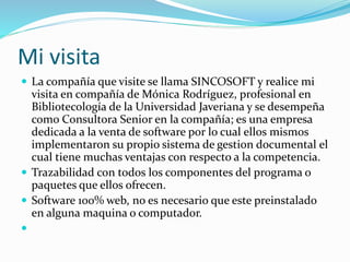 Mi visita
 La compañía que visite se llama SINCOSOFT y realice mi
visita en compañía de Mónica Rodríguez, profesional en
Bibliotecología de la Universidad Javeriana y se desempeña
como Consultora Senior en la compañía; es una empresa
dedicada a la venta de software por lo cual ellos mismos
implementaron su propio sistema de gestion documental el
cual tiene muchas ventajas con respecto a la competencia.
 Trazabilidad con todos los componentes del programa o
paquetes que ellos ofrecen.
 Software 100% web, no es necesario que este preinstalado
en alguna maquina o computador.

 