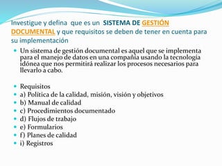 Investigue y defina que es un SISTEMA DE GESTIÓN
DOCUMENTAL y que requisitos se deben de tener en cuenta para
su implementación
 Un sistema de gestión documental es aquel que se implementa
para el manejo de datos en una compañía usando la tecnología
idónea que nos permitirá realizar los procesos necesarios para
llevarlo a cabo.
 Requisitos
 a) Política de la calidad, misión, visión y objetivos
 b) Manual de calidad
 c) Procedimientos documentado
 d) Flujos de trabajo
 e) Formularios
 f) Planes de calidad
 i) Registros
 