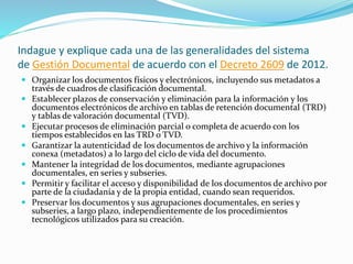 Indague y explique cada una de las generalidades del sistema
de Gestión Documental de acuerdo con el Decreto 2609 de 2012.
 Organizar los documentos físicos y electrónicos, incluyendo sus metadatos a
través de cuadros de clasificación documental.
 Establecer plazos de conservación y eliminación para la información y los
documentos electrónicos de archivo en tablas de retención documental (TRD)
y tablas de valoración documental (TVD).
 Ejecutar procesos de eliminación parcial o completa de acuerdo con los
tiempos establecidos en las TRD o TVD.
 Garantizar la autenticidad de los documentos de archivo y la información
conexa (metadatos) a lo largo del ciclo de vida del documento.
 Mantener la integridad de los documentos, mediante agrupaciones
documentales, en series y subseries.
 Permitir y facilitar el acceso y disponibilidad de los documentos de archivo por
parte de la ciudadanía y de la propia entidad, cuando sean requeridos.
 Preservar los documentos y sus agrupaciones documentales, en series y
subseries, a largo plazo, independientemente de los procedimientos
tecnológicos utilizados para su creación.
 