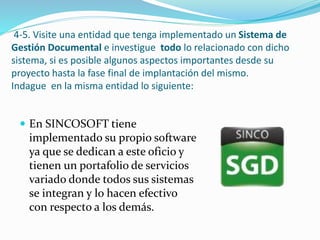 4-5. Visite una entidad que tenga implementado un Sistema de
Gestión Documental e investigue todo lo relacionado con dicho
sistema, si es posible algunos aspectos importantes desde su
proyecto hasta la fase final de implantación del mismo.
Indague en la misma entidad lo siguiente:
 En SINCOSOFT tiene
implementado su propio software
ya que se dedican a este oficio y
tienen un portafolio de servicios
variado donde todos sus sistemas
se integran y lo hacen efectivo
con respecto a los demás.
 