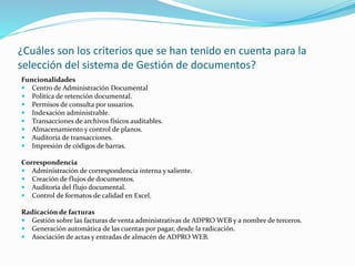 ¿Cuáles son los criterios que se han tenido en cuenta para la
selección del sistema de Gestión de documentos?
Funcionalidades
 Centro de Administración Documental
 Política de retención documental.
 Permisos de consulta por usuarios.
 Indexación administrable.
 Transacciones de archivos físicos auditables.
 Almacenamiento y control de planos.
 Auditoría de transacciones.
 Impresión de códigos de barras.
Correspondencia
 Administración de correspondencia interna y saliente.
 Creación de flujos de documentos.
 Auditoría del flujo documental.
 Control de formatos de calidad en Excel.
Radicación de facturas
 Gestión sobre las facturas de venta administrativas de ADPRO WEB y a nombre de terceros.
 Generación automática de las cuentas por pagar, desde la radicación.
 Asociación de actas y entradas de almacén de ADPRO WEB.
 