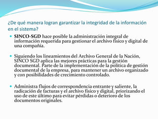 ¿De qué manera logran garantizar la integridad de la información
en el sistema?
 SINCO-SGD hace posible la administración integral de
información requerida para gestionar el archivo físico y digital de
una compañía.
 Siguiendo los lineamientos del Archivo General de la Nación,
SINCO SGD aplica las mejores prácticas para la gestión
documental. Parte de la implementación de la política de gestión
documental de la empresa, para mantener un archivo organizado
y con posibilidades de crecimiento controlado.
 Administra flujos de correspondencia entrante y saliente, la
radicación de facturas y el archivo físico y digital, priorizando el
uso de este último para evitar pérdidas o deterioro de los
documentos originales.
 