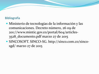 Bibliografía
 Ministerio de tecnologías de la información y las
comunicaciones. Decreto número, 26 09 de
201://www.mintic.gov.co/portal/604/articles-
3528_documento.pdf marzo 27 de 2015
 SINCOSOFT. SINCO-SG. http://sinco.com.co/sinco-
sgd/ marzo 27 de 2015
 