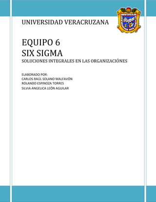 UNIVERSIDAD VERACRUZANA


EQUIPO 6
SIX SIGMA
SOLUCIONES INTEGRALES EN LAS ORGANIZACIÓNES

ELABORADO POR:
CARLOS RAÚL SOLANO MALFAVÓN
ROLANDO ESPINOZA TORRES
SILVIA ANGELICA LEÓN AGUILAR
 