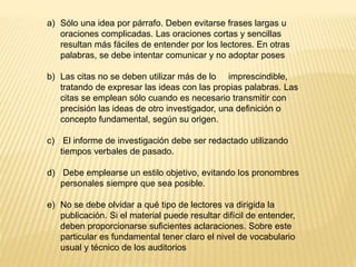 a) Sólo una idea por párrafo. Deben evitarse frases largas u
oraciones complicadas. Las oraciones cortas y sencillas
resultan más fáciles de entender por los lectores. En otras
palabras, se debe intentar comunicar y no adoptar poses
b) Las citas no se deben utilizar más de lo imprescindible,
tratando de expresar las ideas con las propias palabras. Las
citas se emplean sólo cuando es necesario transmitir con
precisión las ideas de otro investigador, una definición o
concepto fundamental, según su origen.
c) El informe de investigación debe ser redactado utilizando
tiempos verbales de pasado.
d) Debe emplearse un estilo objetivo, evitando los pronombres
personales siempre que sea posible.
e) No se debe olvidar a qué tipo de lectores va dirigida la
publicación. Si el material puede resultar difícil de entender,
deben proporcionarse suficientes aclaraciones. Sobre este
particular es fundamental tener claro el nivel de vocabulario
usual y técnico de los auditorios
 