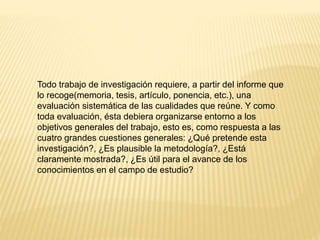 Todo trabajo de investigación requiere, a partir del informe que
lo recoge(memoria, tesis, artículo, ponencia, etc.), una
evaluación sistemática de las cualidades que reúne. Y como
toda evaluación, ésta debiera organizarse entorno a los
objetivos generales del trabajo, esto es, como respuesta a las
cuatro grandes cuestiones generales: ¿Qué pretende esta
investigación?, ¿Es plausible la metodología?, ¿Está
claramente mostrada?, ¿Es útil para el avance de los
conocimientos en el campo de estudio?
 
