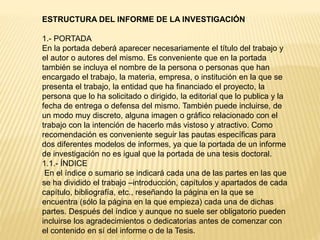 ESTRUCTURA DEL INFORME DE LA INVESTIGACIÓN
1.- PORTADA
En la portada deberá aparecer necesariamente el título del trabajo y
el autor o autores del mismo. Es conveniente que en la portada
también se incluya el nombre de la persona o personas que han
encargado el trabajo, la materia, empresa, o institución en la que se
presenta el trabajo, la entidad que ha financiado el proyecto, la
persona que lo ha solicitado o dirigido, la editorial que lo publica y la
fecha de entrega o defensa del mismo. También puede incluirse, de
un modo muy discreto, alguna imagen o gráfico relacionado con el
trabajo con la intención de hacerlo más vistoso y atractivo. Como
recomendación es conveniente seguir las pautas específicas para
dos diferentes modelos de informes, ya que la portada de un informe
de investigación no es igual que la portada de una tesis doctoral.
1.1.- ÍNDICE
En el índice o sumario se indicará cada una de las partes en las que
se ha dividido el trabajo –introducción, capítulos y apartados de cada
capítulo, bibliografía, etc., reseñando la página en la que se
encuentra (sólo la página en la que empieza) cada una de dichas
partes. Después del índice y aunque no suele ser obligatorio pueden
incluirse los agradecimientos o dedicatorias antes de comenzar con
el contenido en sí del informe o de la Tesis.
 