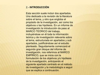 2.- INTRODUCCIÓN
Esta sección suele incluir dos apartados.
Uno dedicado a la revisión de la literatura
sobre el tema, y otro que engloba el
propósito de la investigación, así como los
objetivos o las hipótesis. En un informe de
investigación la introducción da paso al
MARCO TEÓRICO del trabajo,
incluyéndose en él toda la información
teórica y de investigación relevante sobre
el tema, estructurada en apartados y sub
apartados, justificándose así el estudio
planteado. Seguidamente comenzará el
segundo gran bloque del informe de
investigación, nos referimos al MARCO
EMPÍRICO, que se inicia con la
formulación de los objetivos y/o hipótesis
de la investigación, anticipando el
siguiente apartado centrado en el método
de investigación y la metodología a seguir
que se explica a continuación.
 