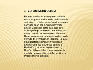 3.- MÉTODO/METODOLOGÍA
En esta sección el investigador informa
sobre los pasos dados en la realización de
su trabajo. La información incluida en este
apartado debe ser lo suficientemente
amplia y explícita como para que otro
investigador pueda hacer una réplica del
mismo estudio en un contexto diferente.
Dicha información variará dependiendo del
método de investigación utilizado. En este
gran apartado se incluyen y explican
ampliamente los siguientes puntos: a)
Población y muestra. b) Variables. c)
Diseño. d) Materiales e instrumentos de
medida y de recogida de información. e)
Procedimiento seguido.
 